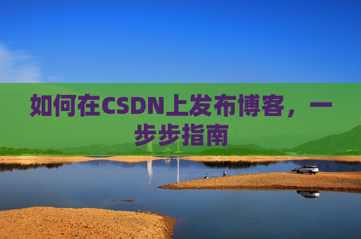 如何在CSDN上发布博客,一步步指南 如何在CSDN上发布博客,一步步指南